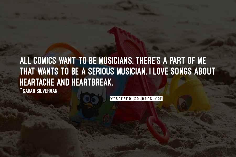 Sarah Silverman Quotes: All comics want to be musicians. There's a part of me that wants to be a serious musician. I love songs about heartache and heartbreak.