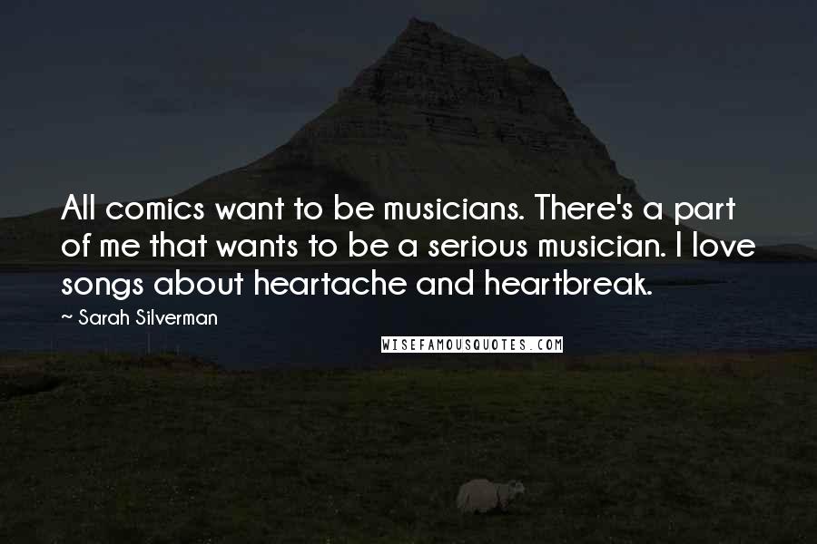 Sarah Silverman Quotes: All comics want to be musicians. There's a part of me that wants to be a serious musician. I love songs about heartache and heartbreak.