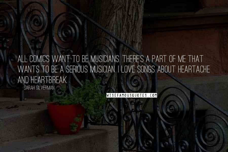 Sarah Silverman Quotes: All comics want to be musicians. There's a part of me that wants to be a serious musician. I love songs about heartache and heartbreak.