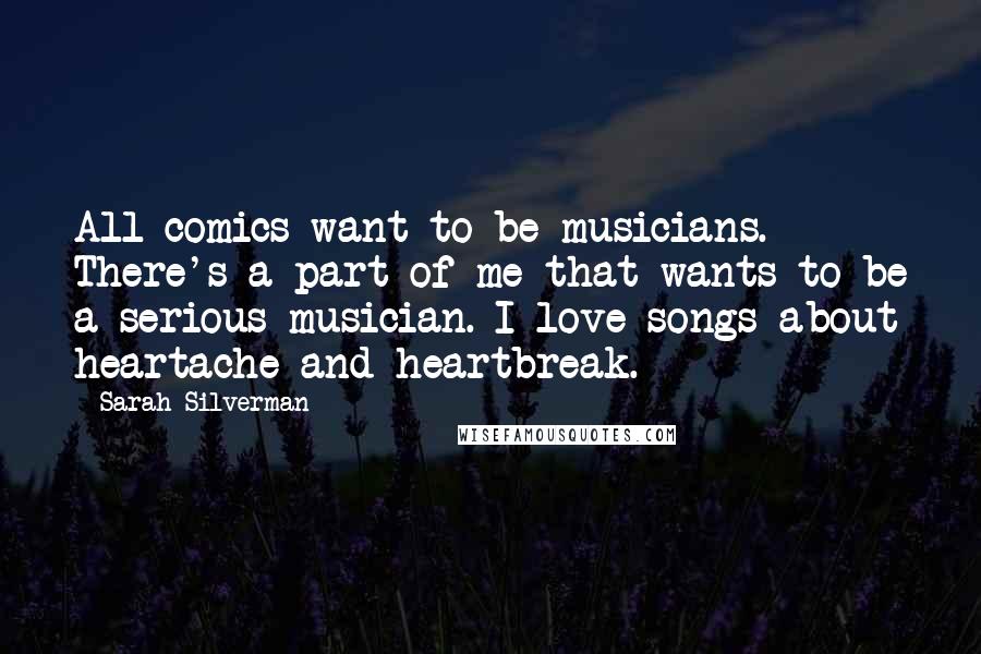 Sarah Silverman Quotes: All comics want to be musicians. There's a part of me that wants to be a serious musician. I love songs about heartache and heartbreak.