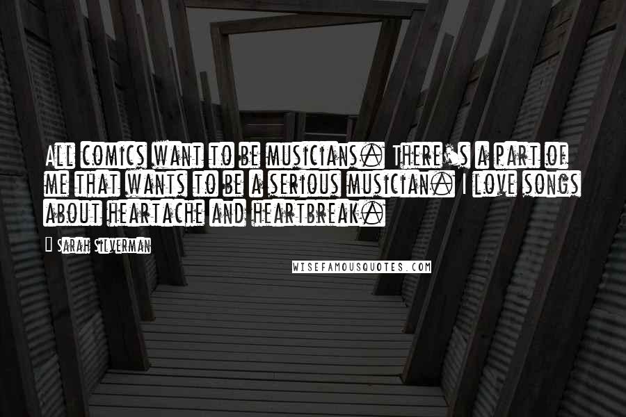 Sarah Silverman Quotes: All comics want to be musicians. There's a part of me that wants to be a serious musician. I love songs about heartache and heartbreak.