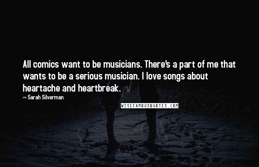 Sarah Silverman Quotes: All comics want to be musicians. There's a part of me that wants to be a serious musician. I love songs about heartache and heartbreak.