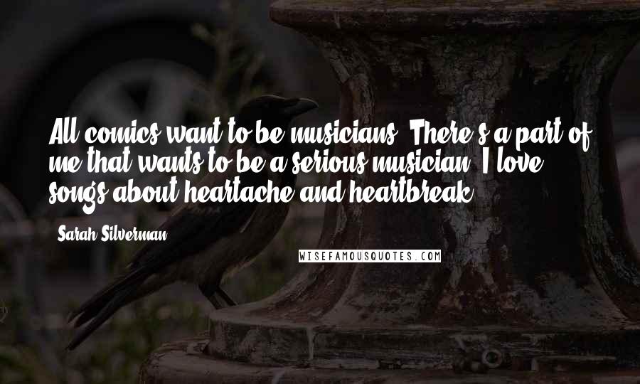 Sarah Silverman Quotes: All comics want to be musicians. There's a part of me that wants to be a serious musician. I love songs about heartache and heartbreak.