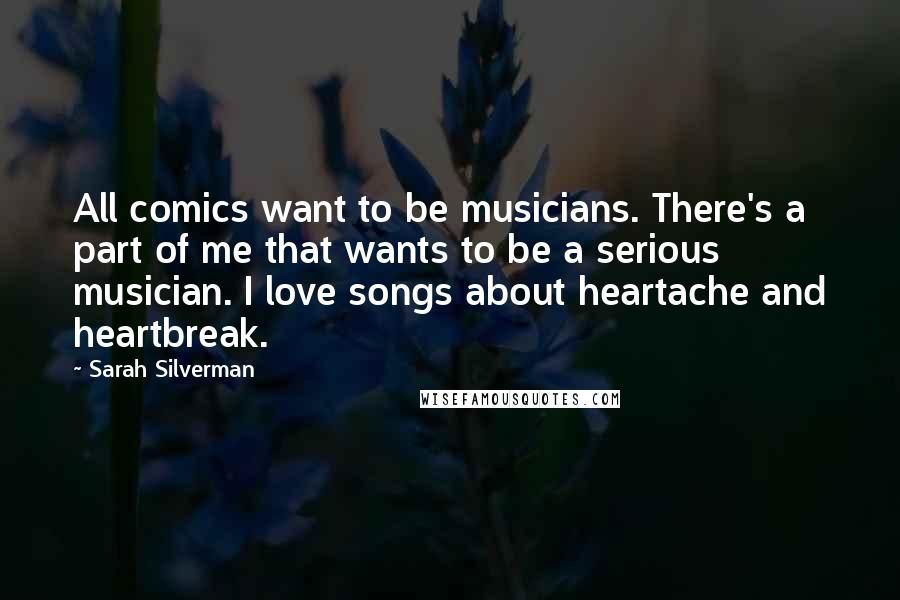 Sarah Silverman Quotes: All comics want to be musicians. There's a part of me that wants to be a serious musician. I love songs about heartache and heartbreak.