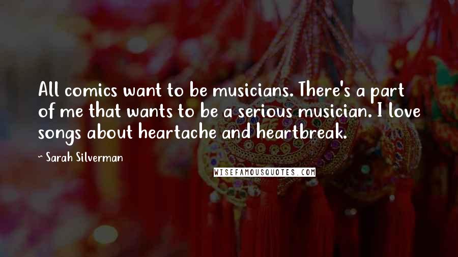 Sarah Silverman Quotes: All comics want to be musicians. There's a part of me that wants to be a serious musician. I love songs about heartache and heartbreak.