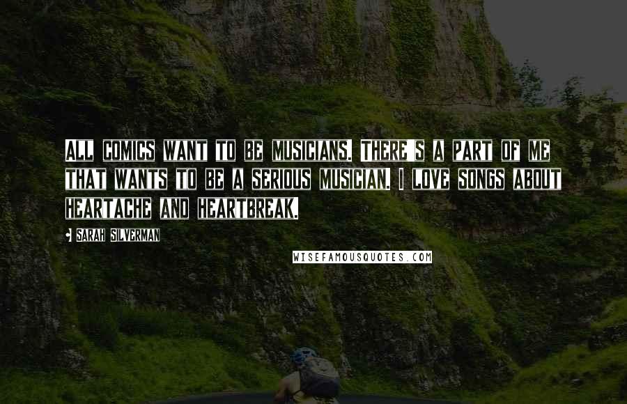 Sarah Silverman Quotes: All comics want to be musicians. There's a part of me that wants to be a serious musician. I love songs about heartache and heartbreak.