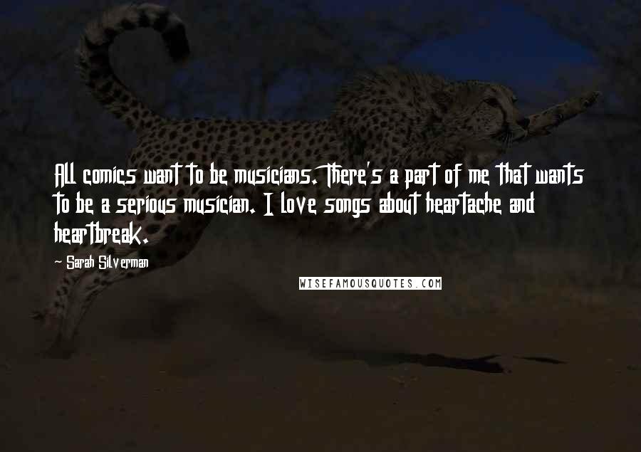 Sarah Silverman Quotes: All comics want to be musicians. There's a part of me that wants to be a serious musician. I love songs about heartache and heartbreak.