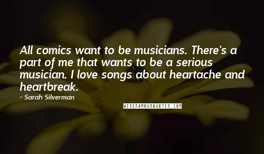 Sarah Silverman Quotes: All comics want to be musicians. There's a part of me that wants to be a serious musician. I love songs about heartache and heartbreak.