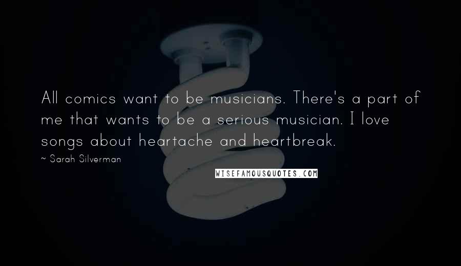 Sarah Silverman Quotes: All comics want to be musicians. There's a part of me that wants to be a serious musician. I love songs about heartache and heartbreak.