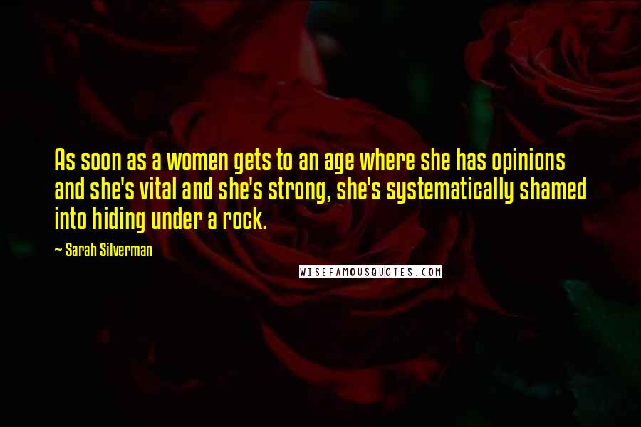 Sarah Silverman Quotes: As soon as a women gets to an age where she has opinions and she's vital and she's strong, she's systematically shamed into hiding under a rock.