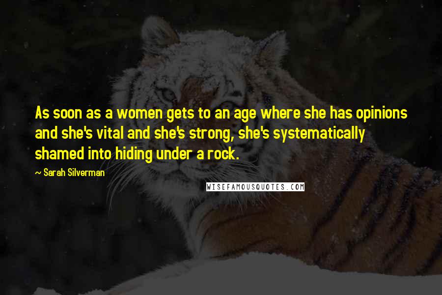 Sarah Silverman Quotes: As soon as a women gets to an age where she has opinions and she's vital and she's strong, she's systematically shamed into hiding under a rock.