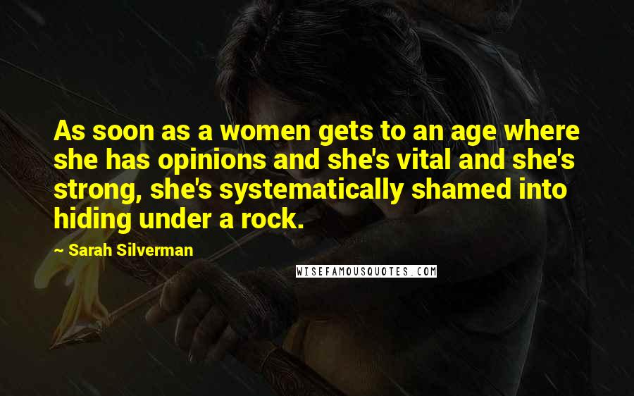 Sarah Silverman Quotes: As soon as a women gets to an age where she has opinions and she's vital and she's strong, she's systematically shamed into hiding under a rock.