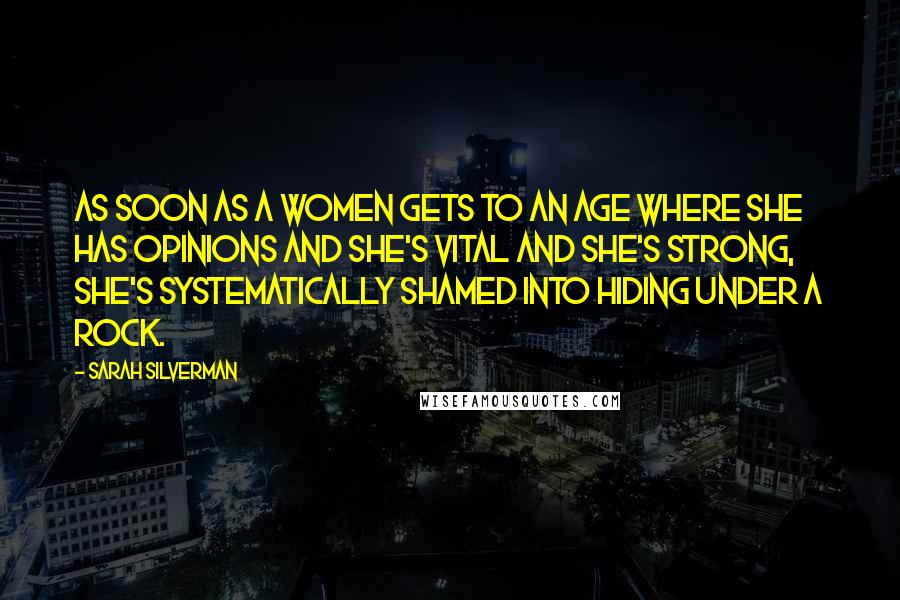 Sarah Silverman Quotes: As soon as a women gets to an age where she has opinions and she's vital and she's strong, she's systematically shamed into hiding under a rock.