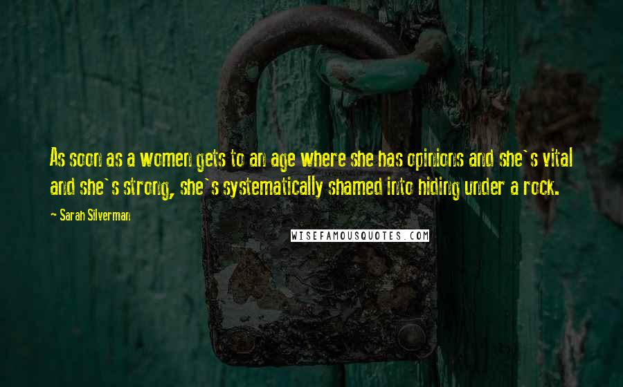 Sarah Silverman Quotes: As soon as a women gets to an age where she has opinions and she's vital and she's strong, she's systematically shamed into hiding under a rock.