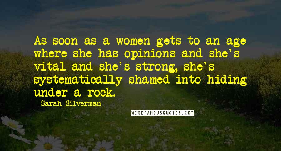 Sarah Silverman Quotes: As soon as a women gets to an age where she has opinions and she's vital and she's strong, she's systematically shamed into hiding under a rock.