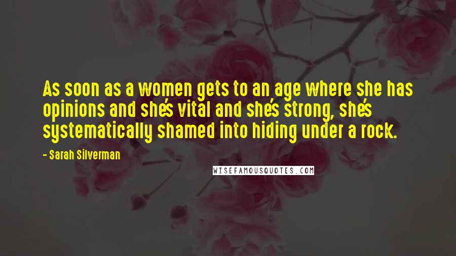 Sarah Silverman Quotes: As soon as a women gets to an age where she has opinions and she's vital and she's strong, she's systematically shamed into hiding under a rock.