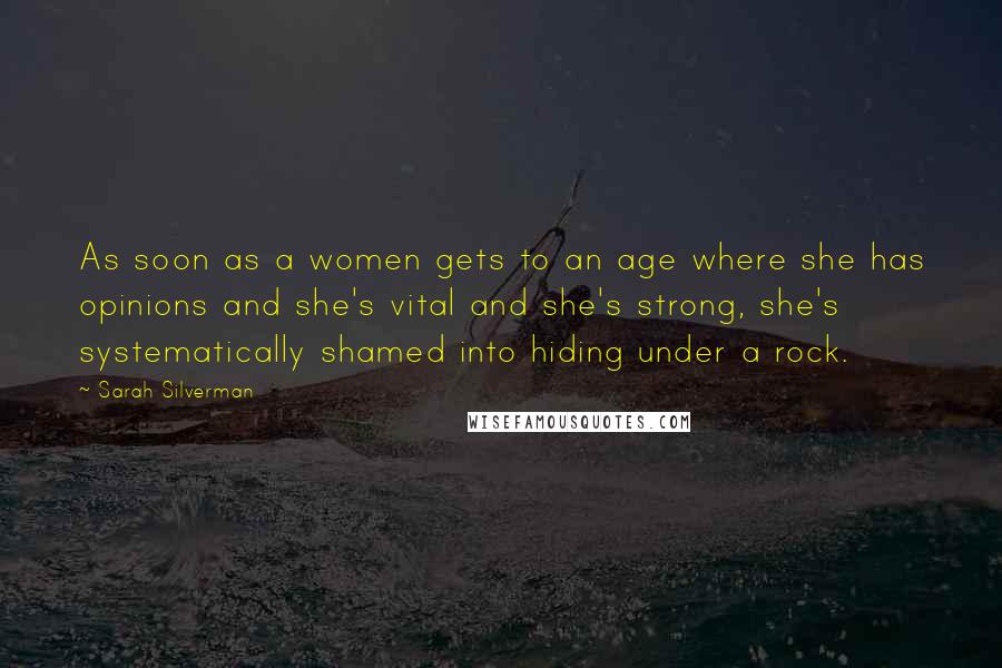 Sarah Silverman Quotes: As soon as a women gets to an age where she has opinions and she's vital and she's strong, she's systematically shamed into hiding under a rock.