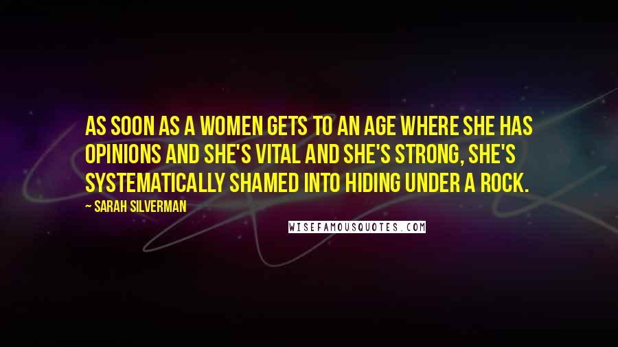 Sarah Silverman Quotes: As soon as a women gets to an age where she has opinions and she's vital and she's strong, she's systematically shamed into hiding under a rock.