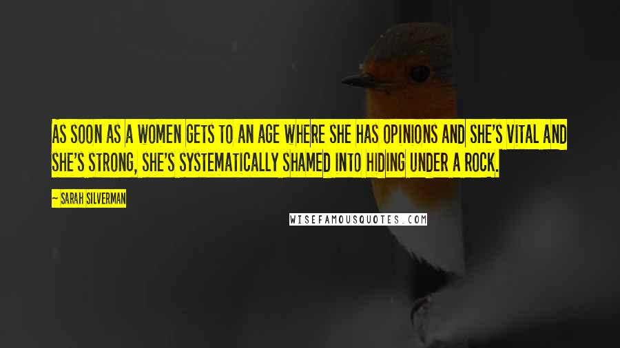 Sarah Silverman Quotes: As soon as a women gets to an age where she has opinions and she's vital and she's strong, she's systematically shamed into hiding under a rock.