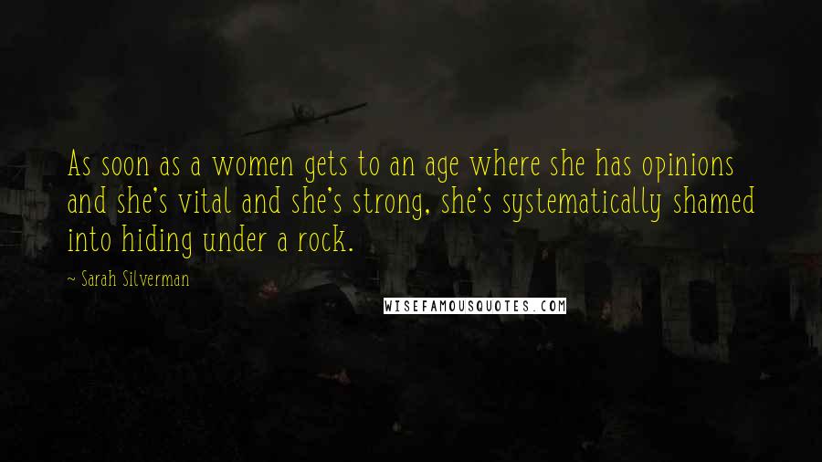 Sarah Silverman Quotes: As soon as a women gets to an age where she has opinions and she's vital and she's strong, she's systematically shamed into hiding under a rock.