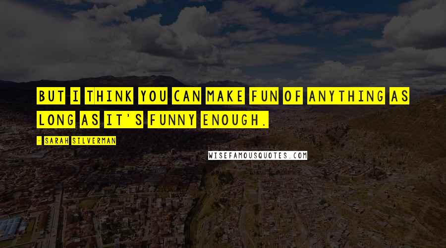 Sarah Silverman Quotes: But I think you can make fun of anything as long as it's funny enough.