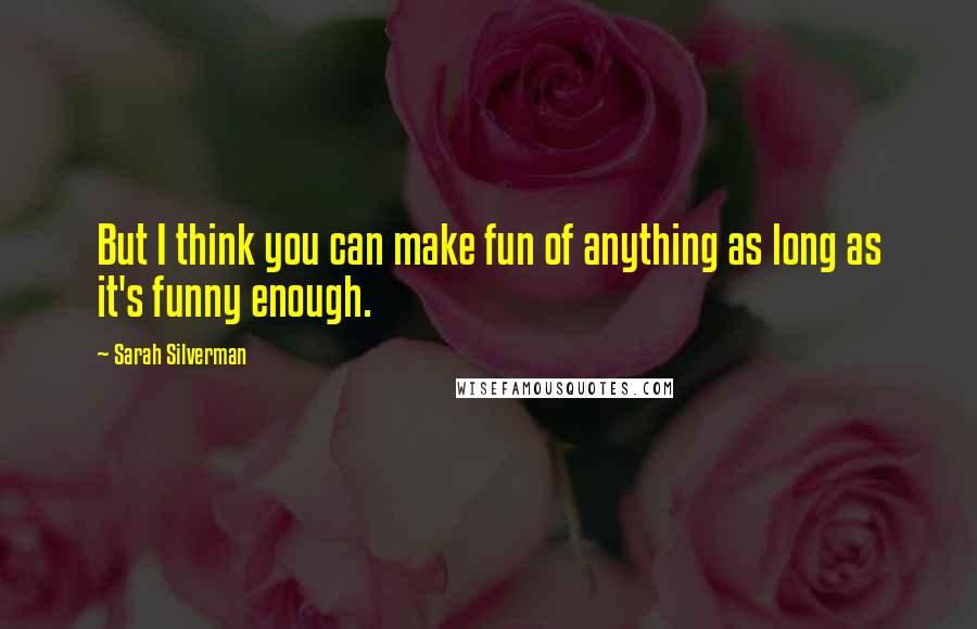 Sarah Silverman Quotes: But I think you can make fun of anything as long as it's funny enough.