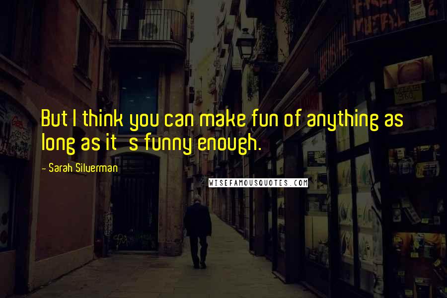 Sarah Silverman Quotes: But I think you can make fun of anything as long as it's funny enough.