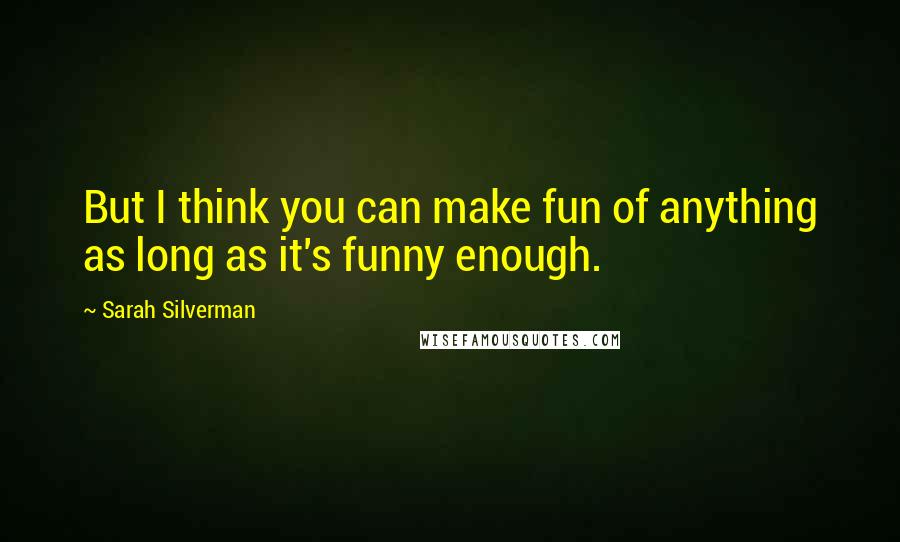 Sarah Silverman Quotes: But I think you can make fun of anything as long as it's funny enough.