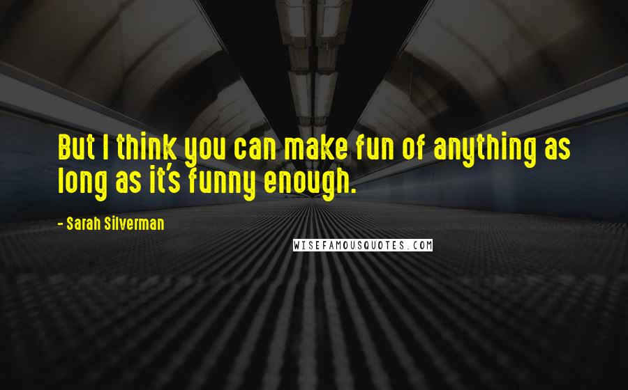 Sarah Silverman Quotes: But I think you can make fun of anything as long as it's funny enough.