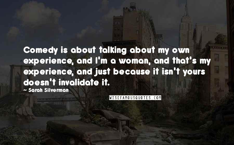 Sarah Silverman Quotes: Comedy is about talking about my own experience, and I'm a woman, and that's my experience, and just because it isn't yours doesn't invalidate it.