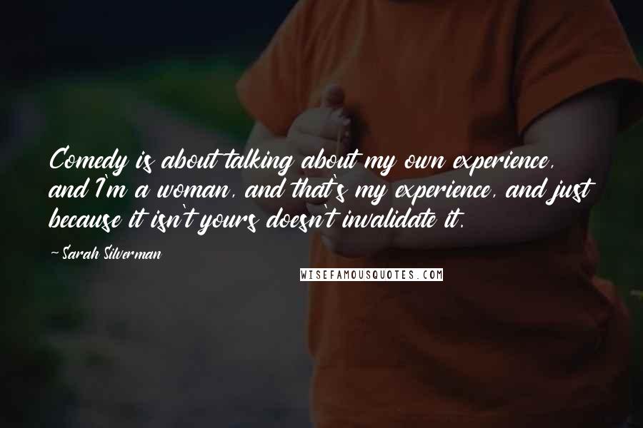 Sarah Silverman Quotes: Comedy is about talking about my own experience, and I'm a woman, and that's my experience, and just because it isn't yours doesn't invalidate it.