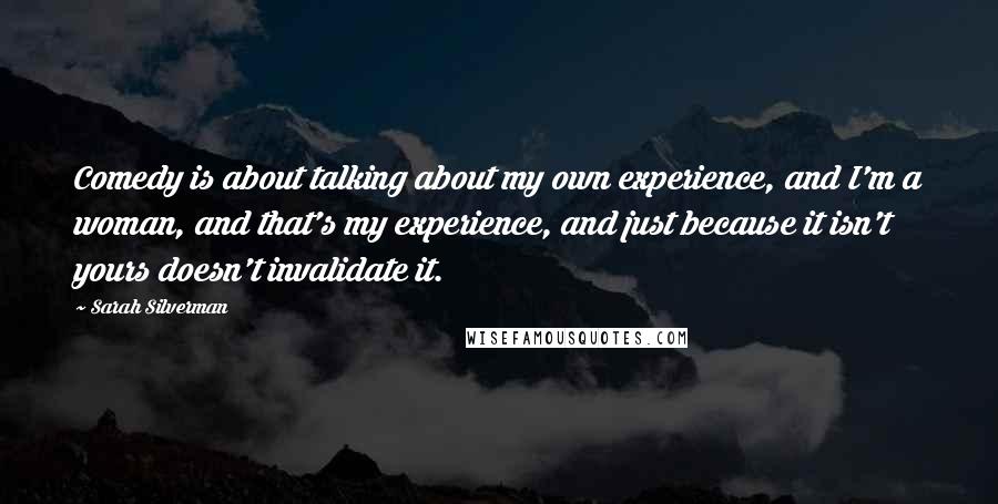 Sarah Silverman Quotes: Comedy is about talking about my own experience, and I'm a woman, and that's my experience, and just because it isn't yours doesn't invalidate it.