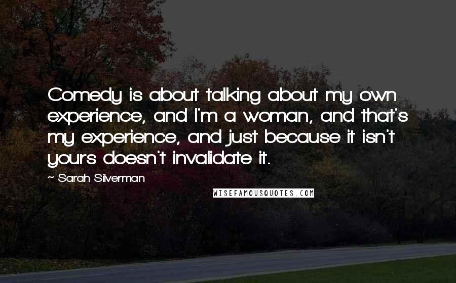 Sarah Silverman Quotes: Comedy is about talking about my own experience, and I'm a woman, and that's my experience, and just because it isn't yours doesn't invalidate it.