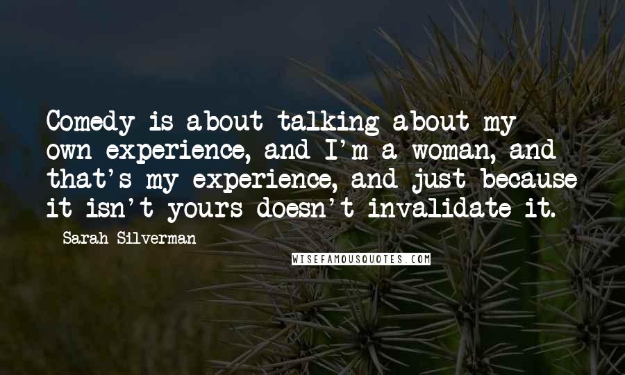 Sarah Silverman Quotes: Comedy is about talking about my own experience, and I'm a woman, and that's my experience, and just because it isn't yours doesn't invalidate it.