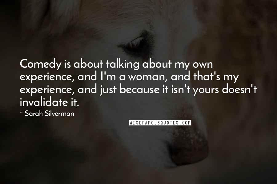 Sarah Silverman Quotes: Comedy is about talking about my own experience, and I'm a woman, and that's my experience, and just because it isn't yours doesn't invalidate it.