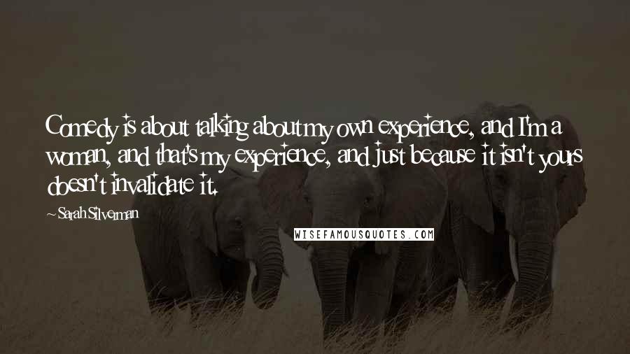 Sarah Silverman Quotes: Comedy is about talking about my own experience, and I'm a woman, and that's my experience, and just because it isn't yours doesn't invalidate it.
