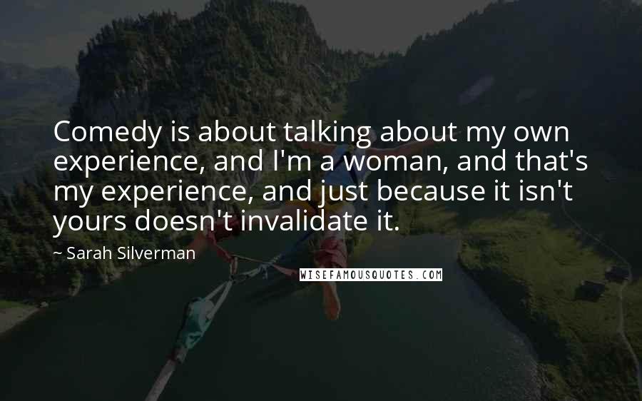 Sarah Silverman Quotes: Comedy is about talking about my own experience, and I'm a woman, and that's my experience, and just because it isn't yours doesn't invalidate it.