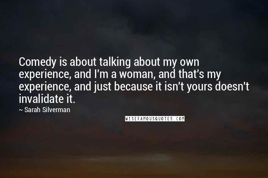 Sarah Silverman Quotes: Comedy is about talking about my own experience, and I'm a woman, and that's my experience, and just because it isn't yours doesn't invalidate it.