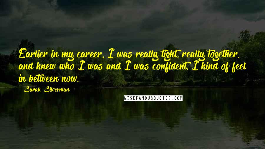 Sarah Silverman Quotes: Earlier in my career, I was really tight, really together, and knew who I was and I was confident. I kind of feel in between now.
