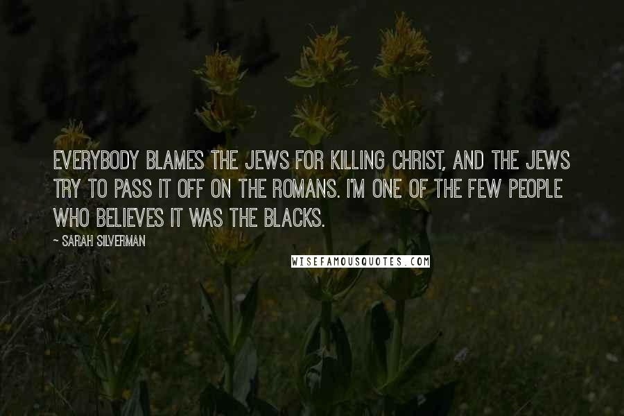 Sarah Silverman Quotes: Everybody blames the Jews for killing Christ, and the Jews try to pass it off on the Romans. I'm one of the few people who believes it was the blacks.