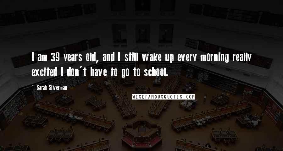 Sarah Silverman Quotes: I am 39 years old, and I still wake up every morning really excited I don't have to go to school.