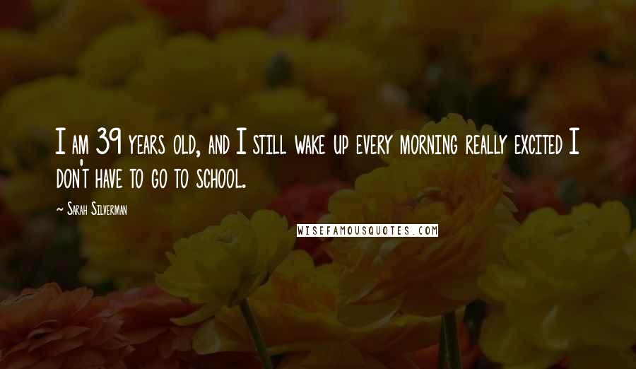 Sarah Silverman Quotes: I am 39 years old, and I still wake up every morning really excited I don't have to go to school.