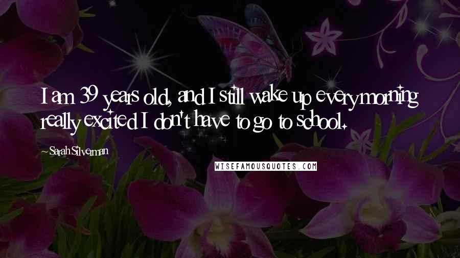 Sarah Silverman Quotes: I am 39 years old, and I still wake up every morning really excited I don't have to go to school.