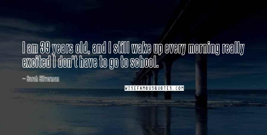 Sarah Silverman Quotes: I am 39 years old, and I still wake up every morning really excited I don't have to go to school.