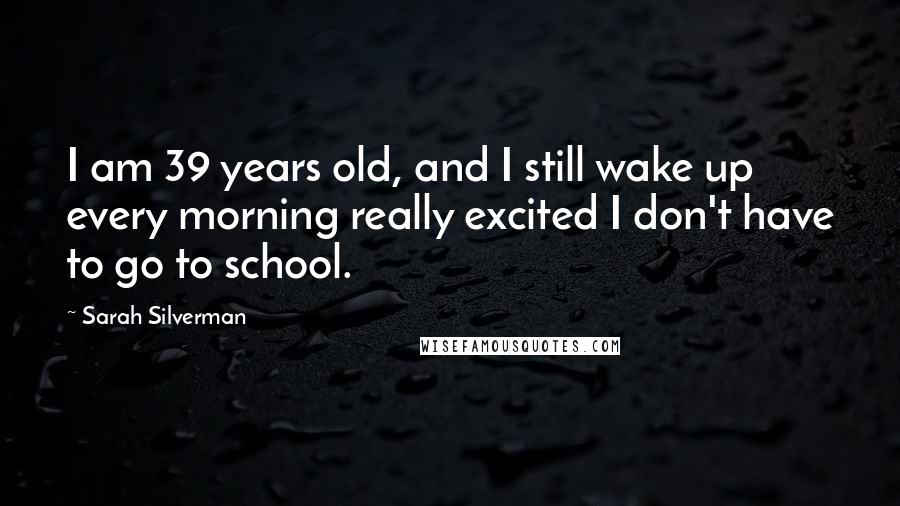 Sarah Silverman Quotes: I am 39 years old, and I still wake up every morning really excited I don't have to go to school.