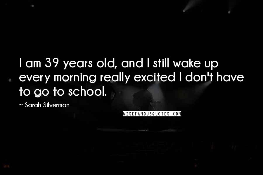 Sarah Silverman Quotes: I am 39 years old, and I still wake up every morning really excited I don't have to go to school.