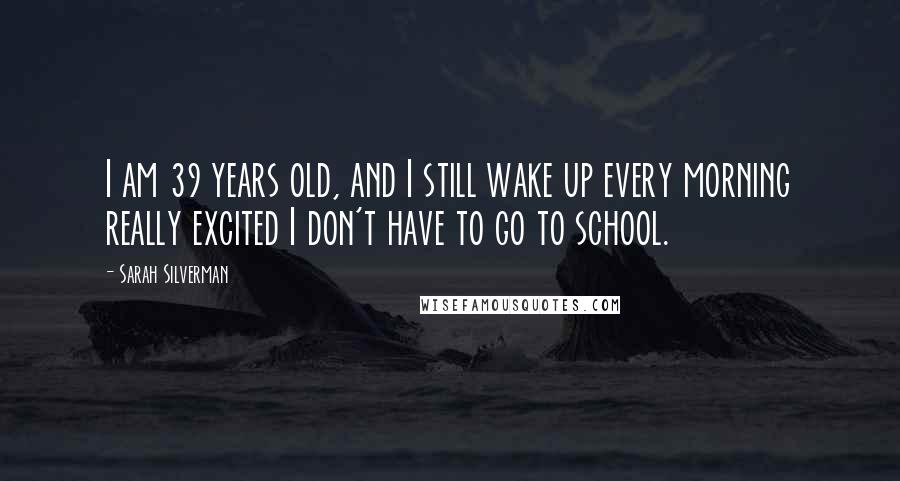 Sarah Silverman Quotes: I am 39 years old, and I still wake up every morning really excited I don't have to go to school.