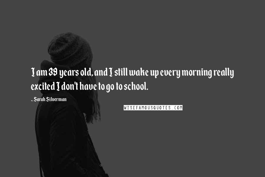 Sarah Silverman Quotes: I am 39 years old, and I still wake up every morning really excited I don't have to go to school.