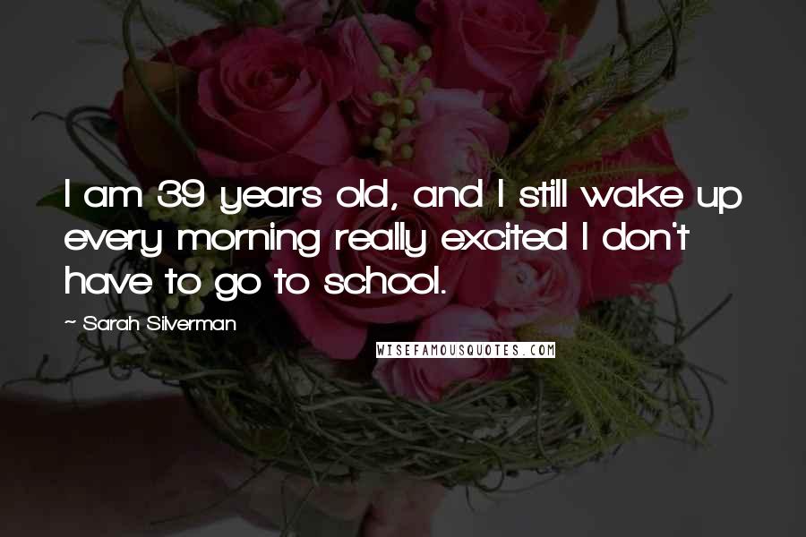 Sarah Silverman Quotes: I am 39 years old, and I still wake up every morning really excited I don't have to go to school.