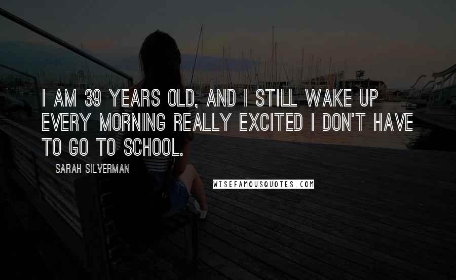 Sarah Silverman Quotes: I am 39 years old, and I still wake up every morning really excited I don't have to go to school.